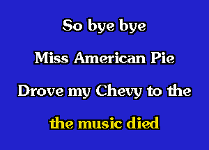 So bye bye

Miss American Pie
Drove my Chevy to the
the music died