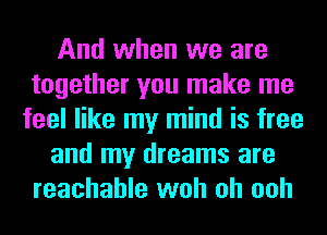 And when we are
together you make me
feel like my mind is free
and my dreams are
reachable woh oh ooh