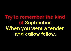 Try to remember the kind
of September,

When you were a tender
and callow fellow.
