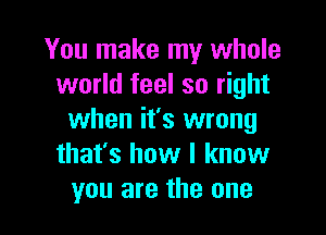 You make my whole
world feel so right

when it's wrong
that's how I know
you are the one