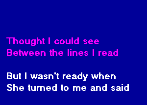 But I wasn't ready when
She turned to me and said