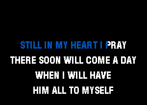 STILL IN MY HEARTI PRAY
THERE SOON WILL COME A DAY
WHEN I WILL HAVE
HIM ALL T0 MYSELF