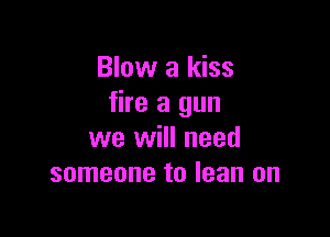 Blow a kiss
fire a gun

we will need
someone to lean on