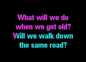 What will we do
when we get old?

Will we walk down
the same road?