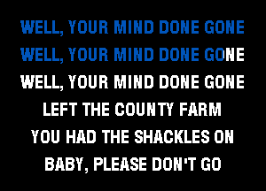 WELL, YOUR MIND DONE GONE
WELL, YOUR MIND DONE GONE
WELL, YOUR MIND DONE GONE
LEFT THE COUNTY FARM
YOU HAD THE SHACKLES 0H
BABY, PLEASE DON'T GO
