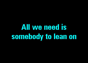All we need is

somebody to lean on