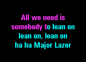 All we need is
somebody to lean on

lean on. lean on
ha ha Major Lazer
