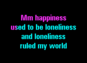 Mm happiness
used to be loneliness

andloneHness
ruled my world