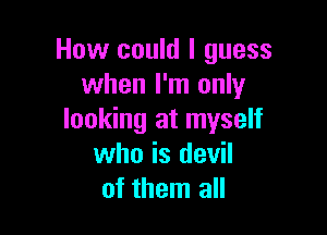 How could I guess
when I'm only

looking at myself
who is devil
of them all