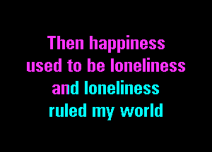 Then happiness
used to be loneliness

andloneHness
ruled my world