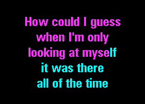 How could I guess
when I'm only

looking at myself
it was there
all of the time