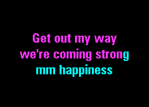 Get out my way

we're coming strong
mm happiness