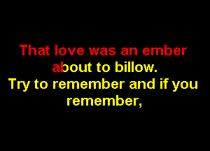 That love was an ember
about to billow.

Try to remember and if you
remember,