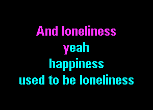 And loneliness
yeah

happiness
used to he loneliness