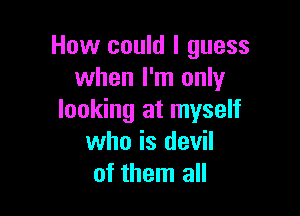 How could I guess
when I'm only

looking at myself
who is devil
of them all