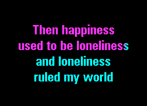 Then happiness
used to be loneliness

andloneHness
ruled my world