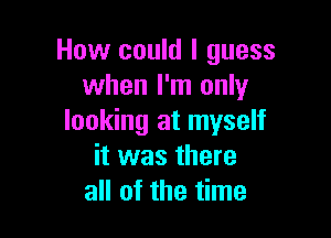 How could I guess
when I'm only

looking at myself
it was there
all of the time