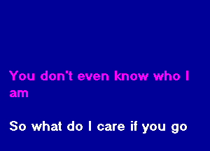 So what do I care if you go