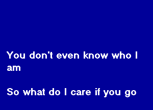 You don't even know who I
am

So what do I care if you go