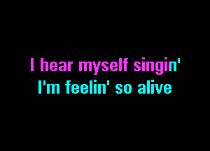 I hear myself singin'

I'm feelin' so alive