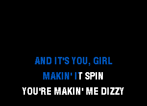 AND IT'S YOU, GIRL
MAKIH' IT SPIN
YOU'RE MAKIH' ME DIZZY