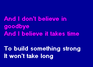 To build something strong
It won't take long