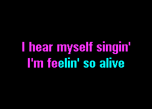 I hear myself singin'

I'm feelin' so alive