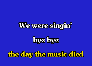 We were singin'

bye bye

die day the music died