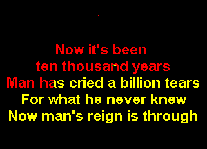 Now it's been
ten thousand years
Man has cried a billion tears
For what he never knew
Now man's reign is through