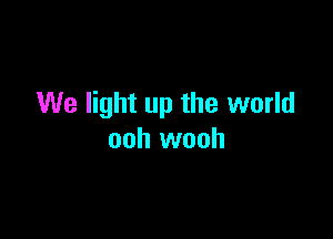 We light up the world

ooh wooh