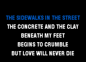 THE SIDEWALKS IN THE STREET
THE CONCRETE AND THE CLAY
BEHERTH MY FEET
BEGINS T0 CRUMBLE
BUT LOVE WILL NEVER DIE