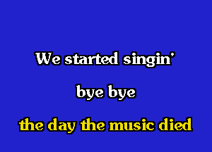 We started singin'

bye bye

die day the music died