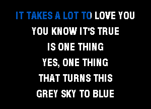 IT TAKES A LOT TO LOVE YOU
YOU KNOW IT'S TRUE
IS ONE THING
YES, ONE THING
THAT TURNS THIS
GREY SKY T0 BLUE