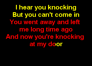 I hear you knocking
But you can't come in
You went away and left
me long time ago
And now you're knocking
at my door