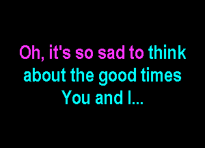 Oh, it's so sad to think

about the good times
You and I...