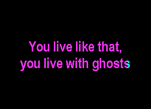 You live like that,

you live with ghosts