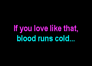 If you love like that,

blood runs cold...