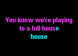 You know we're playing

to a full house
house