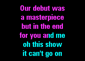 Our debut was
a masterpiece
hut in the end

for you and me
oh this show
it can't go on