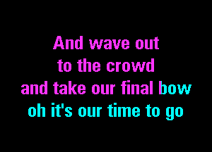 And wave out
to the crowd

and take our final bow
oh it's our time to go