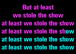 But at least
we stole the show
at least we stole the show
at least we stole the show
at least we stole the show
at least we stole the show