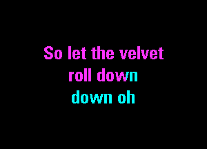 So let the velvet

roll down
down oh