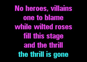 No heroes, villains
one to blame
while wilted roses

fill this stage
andthethHH
the thrill is gone