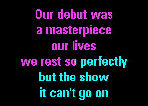 Our debut was
a masterpiece
our lives

we rest so perfectly
but the show
it can't go on