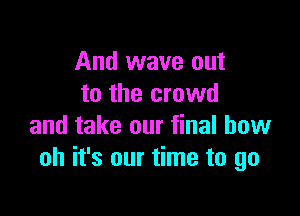 And wave out
to the crowd

and take our final bow
oh it's our time to go