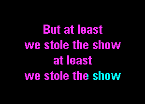 But at least
we stole the show

at least
we stole the show