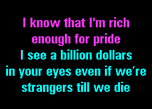 I know that I'm rich
enough for pride
I see a billion dollars
in your eyes even if we're
strangers till we die