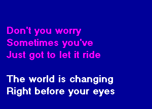 The world is changing
Right before your eyes