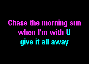 Chase the morning sun

when I'm with U
give it all away