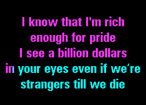I know that I'm rich
enough for pride
I see a billion dollars
in your eyes even if we're
strangers till we die